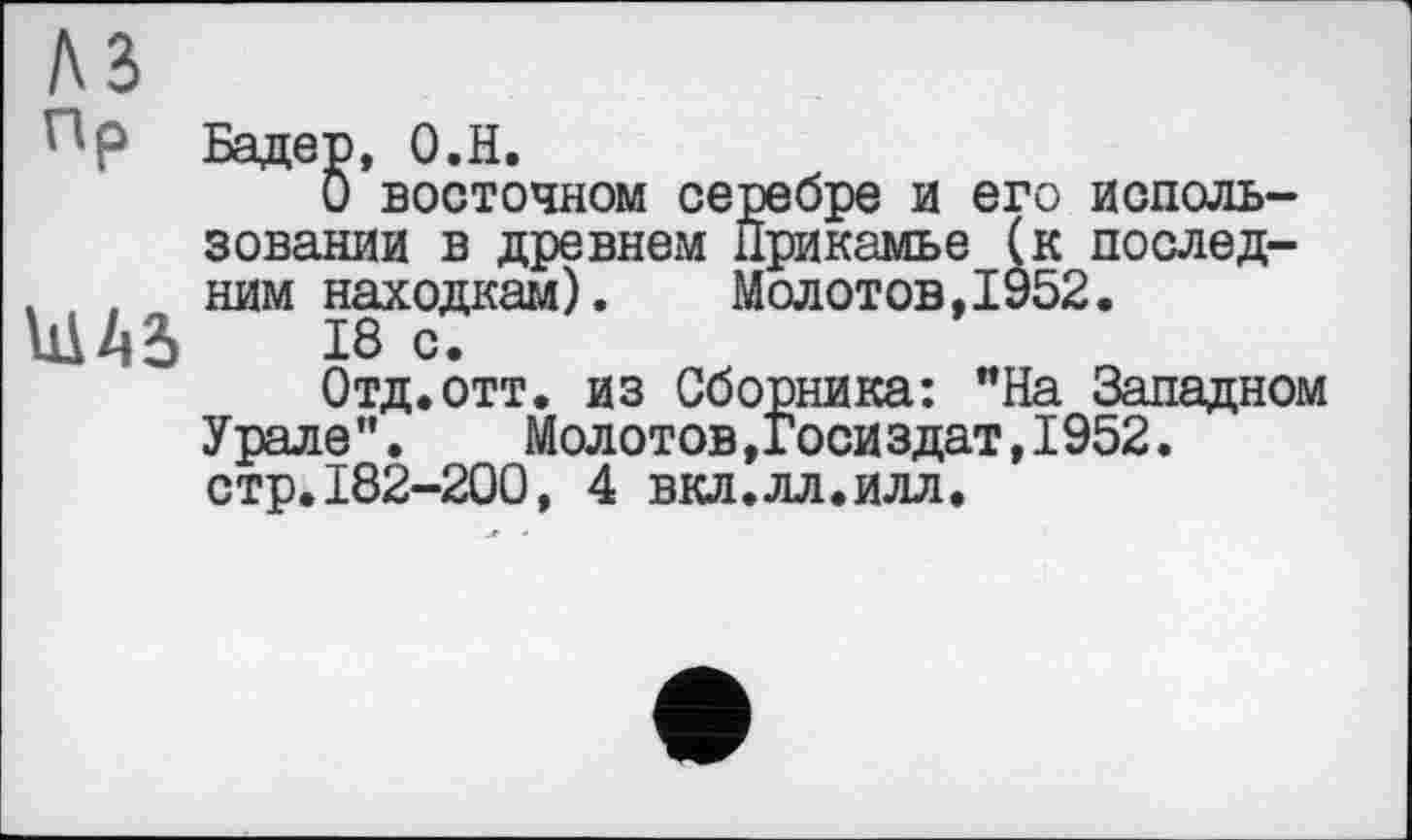 ﻿Бадер, О.Н.
О восточном серебре и его использовании в древнем Прикамье (к послед-, , ним находкам).	Молотов,1952.
Ш43»	18 С.
Отд.отт. из Сборника: "На Западном Урале".	Молотов,Госиздат,1952.
стр.182-200, 4 вкл.лл.илл.